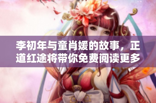 李初年与童肖媛的故事，正道红途将带你免费阅读更多精彩内容