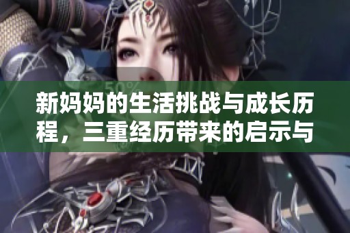 新妈妈的生活挑战与成长历程，三重经历带来的启示与感悟