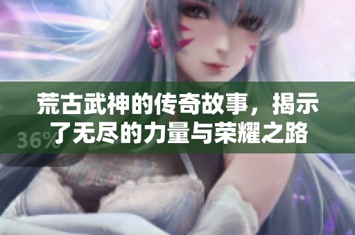 荒古武神的传奇故事，揭示了无尽的力量与荣耀之路