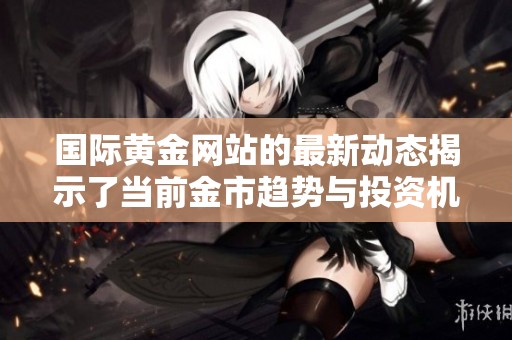 国际黄金网站的最新动态揭示了当前金市趋势与投资机会