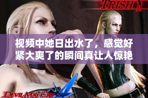 视频中她日出水了，感觉好紧大爽了的瞬间真让人惊艳
