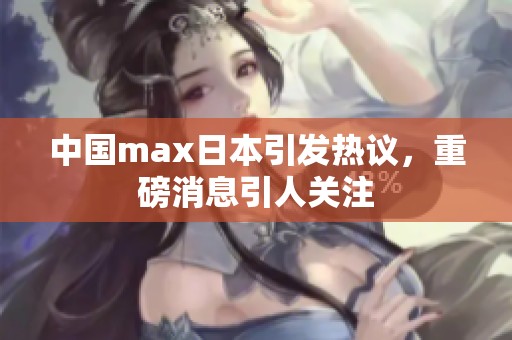 中国max日本引发热议，重磅消息引人关注
