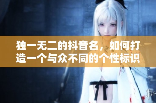独一无二的抖音名，如何打造一个与众不同的个性标识？