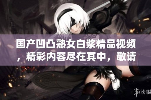 国产凹凸熟女白浆精品视频，精彩内容尽在其中，敬请期待更多的真情演绎！
