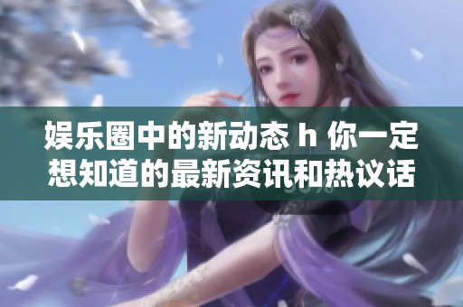 娱乐圈中的新动态 h 你一定想知道的最新资讯和热议话题是什么