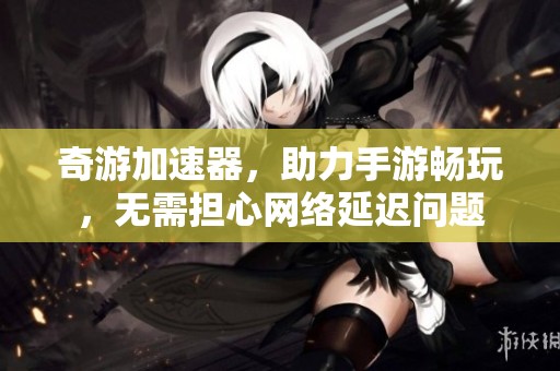 奇游加速器，助力手游畅玩，无需担心网络延迟问题