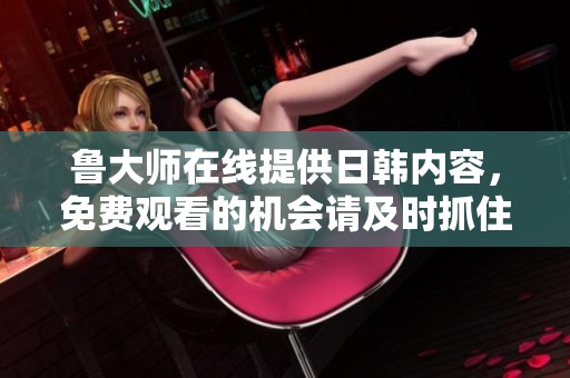 鲁大师在线提供日韩内容，免费观看的机会请及时抓住