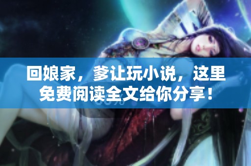 回娘家，爹让玩小说，这里免费阅读全文给你分享！