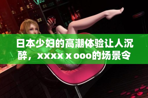 日本少妇的高潮体验让人沉醉，xxxxⅹooo的场景令人难以忘怀