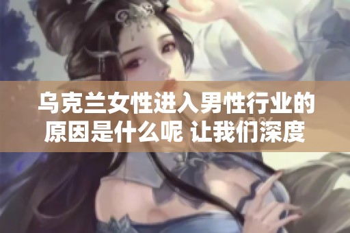 乌克兰女性进入男性行业的原因是什么呢 让我们深度探索这个现象背后的启示