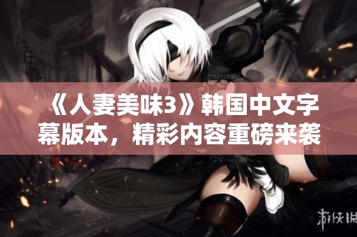 《人妻美味3》韩国中文字幕版本，精彩内容重磅来袭，您绝对不容错过！