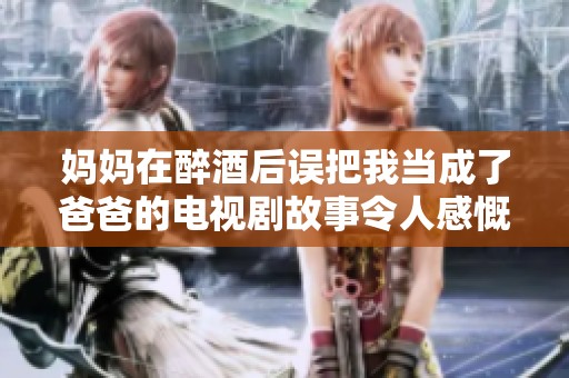 妈妈在醉酒后误把我当成了爸爸的电视剧故事令人感慨