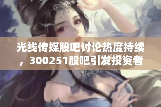 光线传媒股吧讨论热度持续，300251股吧引发投资者关注