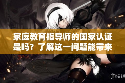 家庭教育指导师的国家认证是吗？了解这一问题能带来哪些帮助？
