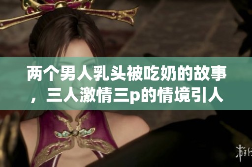 两个男人乳头被吃奶的故事，三人激情三p的情境引人入胜