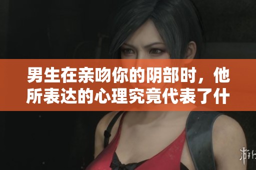 男生在亲吻你的阴部时，他所表达的心理究竟代表了什么呢