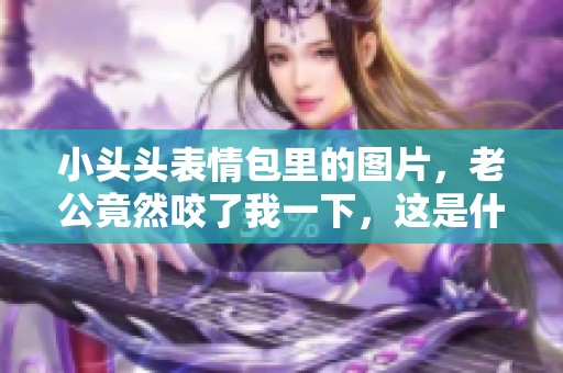 小头头表情包里的图片，老公竟然咬了我一下，这是什么情况呢