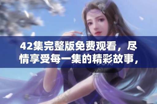 42集完整版免费观看，尽情享受每一集的精彩故事，快来观看吧