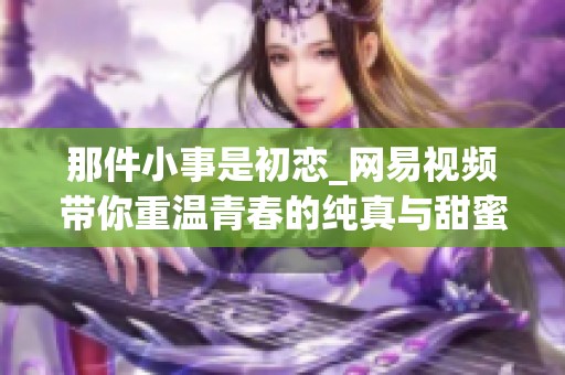 那件小事是初恋_网易视频带你重温青春的纯真与甜蜜