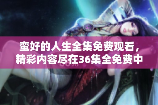 蛮好的人生全集免费观看，精彩内容尽在36集全免费中等你来发现