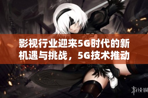 影视行业迎来5G时代的新机遇与挑战，5G技术推动影视创作的变革与发展