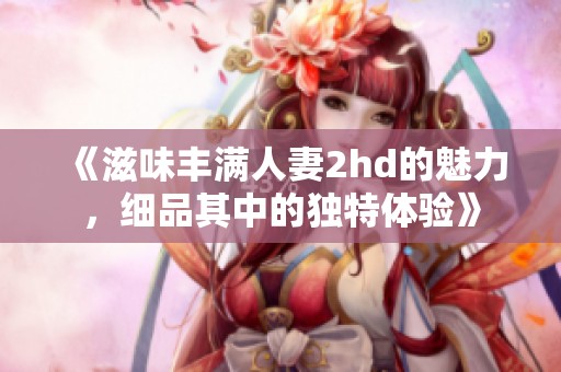 《滋味丰满人妻2hd的魅力，细品其中的独特体验》