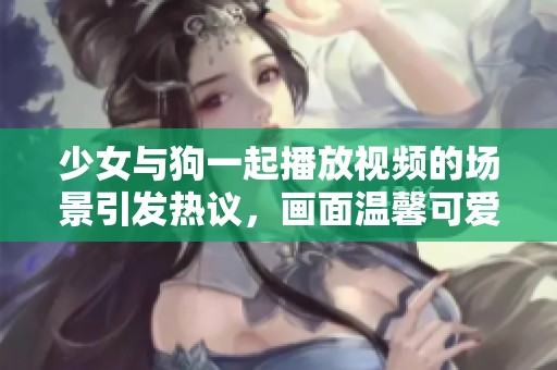 少女与狗一起播放视频的场景引发热议，画面温馨可爱吸引众多观众观看
