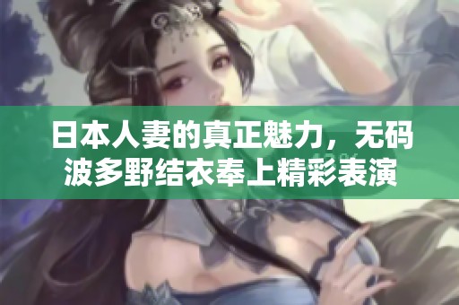 日本人妻的真正魅力，**波多野结衣奉上精彩表演