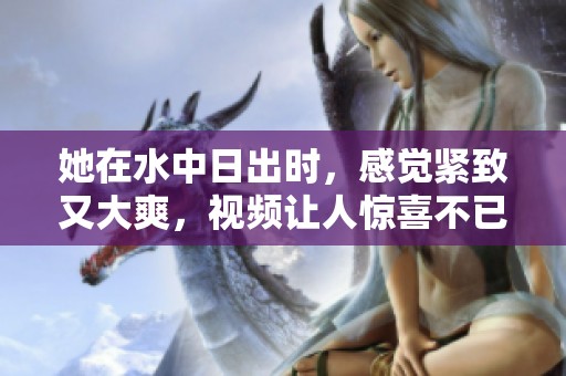 她在水中日出时，感觉紧致又大爽，视频让人惊喜不已。
