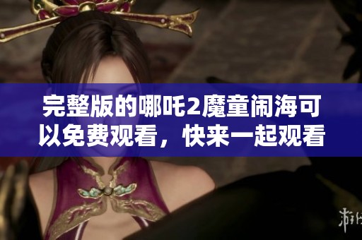 完整版的哪吒2魔童闹海可以免费观看，快来一起观看这一精彩动画！