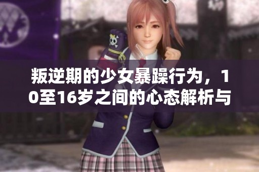叛逆期的少女暴躁行为，10至16岁之间的心态解析与应对策略