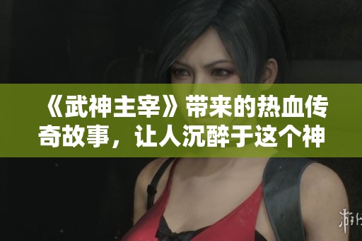 《武神主宰》带来的热血传奇故事，让人沉醉于这个神秘又震撼的武道世界