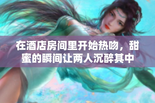 在酒店房间里开始热吻，甜蜜的瞬间让两人沉醉其中