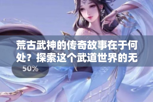 荒古武神的传奇故事在于何处？探索这个武道世界的无尽魅力！