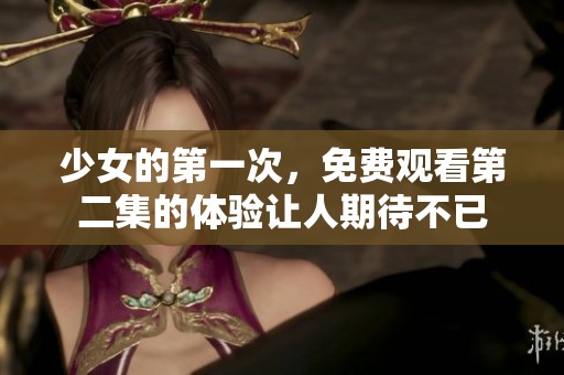 少女的第一次，免费观看第二集的体验让人期待不已