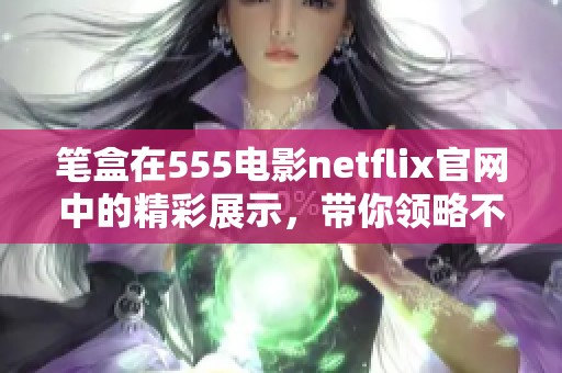 笔盒在555电影netflix官网中的精彩展示，带你领略不一样的影视魅力