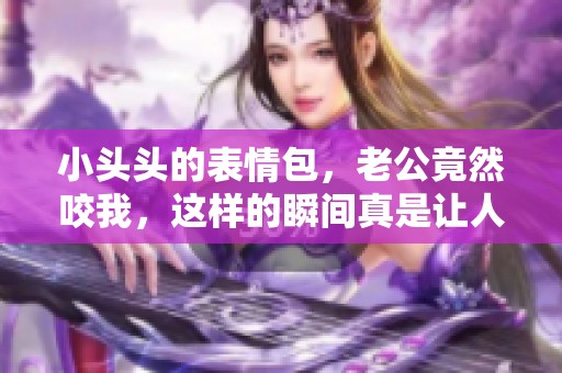 小头头的表情包，老公竟然咬我，这样的瞬间真是让人捧腹大笑