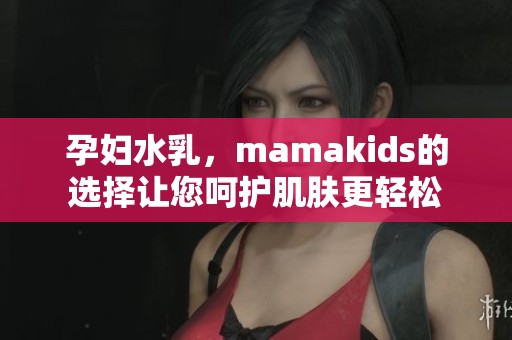 孕妇水乳，mamakids的选择让您呵护肌肤更轻松