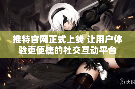 推特官网正式上线 让用户体验更便捷的社交互动平台