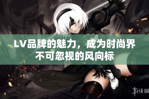 LV品牌的魅力，成为时尚界不可忽视的风向标