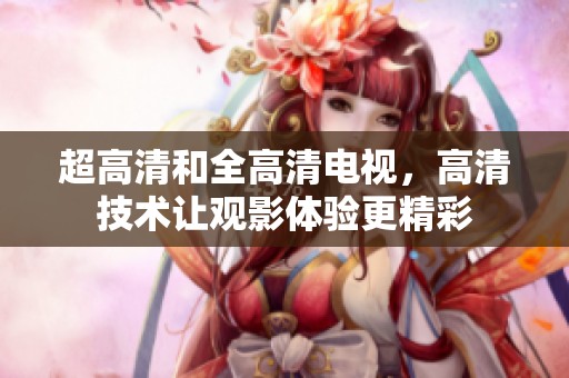 超高清和全高清电视，高清技术让观影体验更精彩