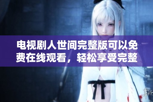 电视剧人世间完整版可以免费在线观看，轻松享受完整剧情内容与精彩演出