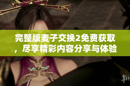 完整版麦子交换2免费获取，尽享精彩内容分享与体验！