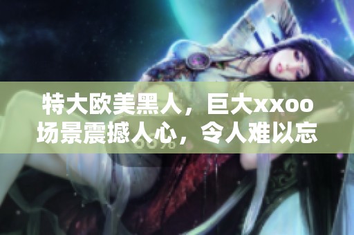 特大欧美黑人，巨大xxoo场景震撼人心，令人难以忘怀的体验
