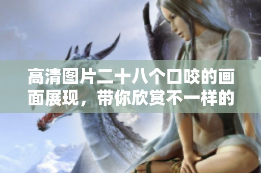 高清图片二十八个口咬的画面展现，带你欣赏不一样的视觉体验