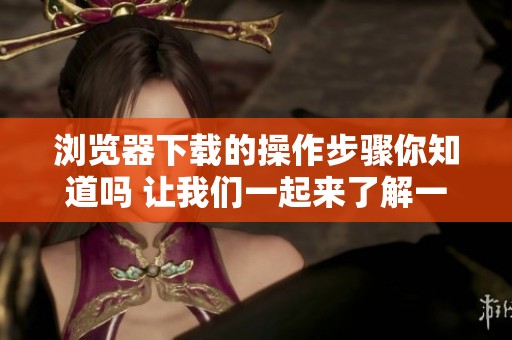 浏览器下载的操作步骤你知道吗 让我们一起来了解一下吧