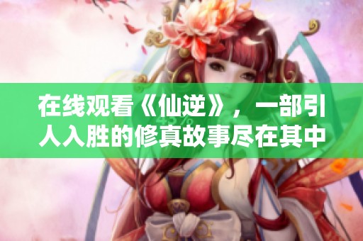 在线观看《仙逆》，一部引人入胜的修真故事尽在其中