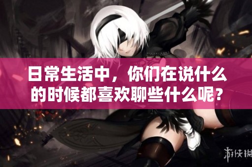 日常生活中，你们在说什么的时候都喜欢聊些什么呢？