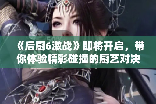 《后厨6激战》即将开启，带你体验精彩碰撞的厨艺对决！