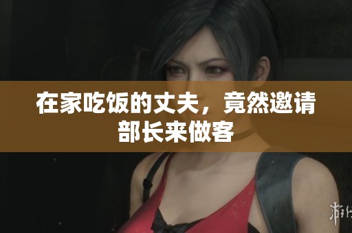在家吃饭的丈夫，竟然邀请部长来做客